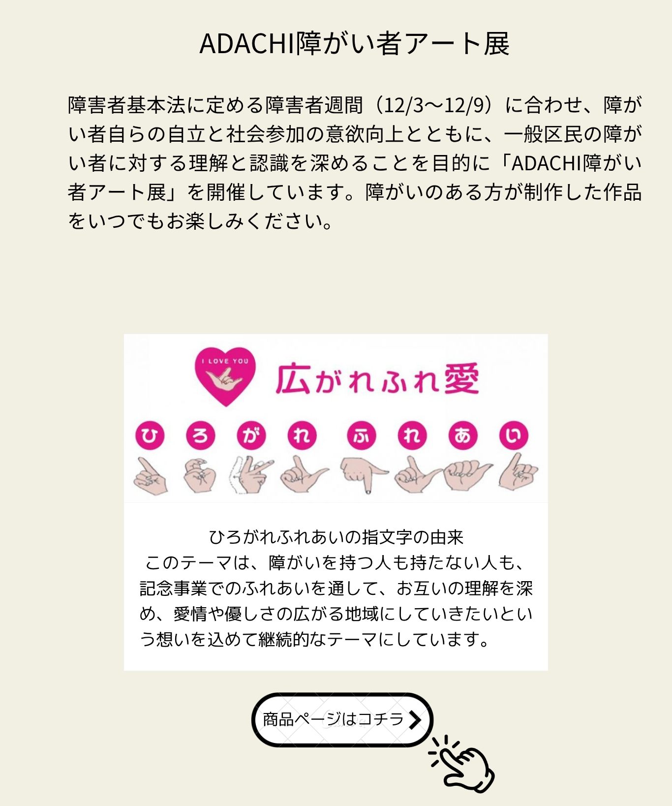 ADACHI障がい者アート展：障害者基本法に定める障害者週間（12/3〜12/9）に合わせ、障がい者自らの自立と社会参加の意欲向上とともに、一般区民の障がい者に対する理解と認識を深めることを目的に開催しています。テーマ「広がれふれ愛」の指文字の由来：障がいを持つ人も持たない人も、ふれあいを通してお互いの理解を深め、愛情や優しさの広がる地域にしていきたいという想いを込めています。